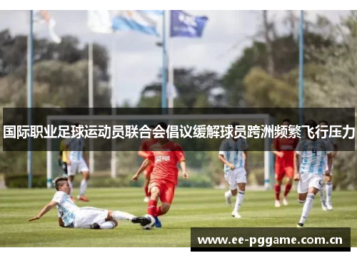 国际职业足球运动员联合会倡议缓解球员跨洲频繁飞行压力 国际职业足球运动员联合会倡议缓解球员跨洲频繁飞行压力